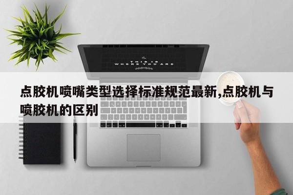 点胶机喷嘴类型选择标准规范最新,点胶机与喷胶机的区别