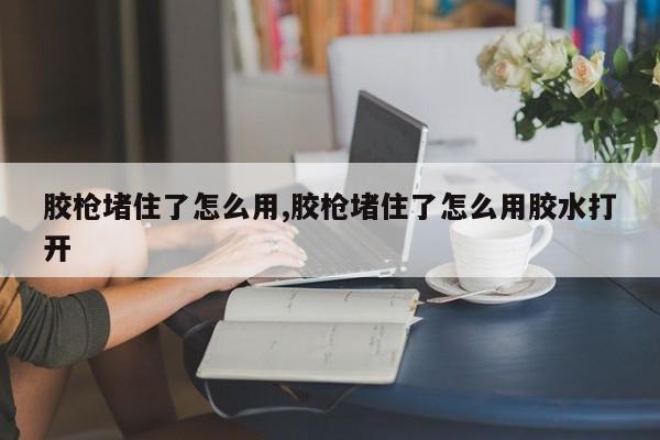 胶枪堵住了怎么用,胶枪堵住了怎么用胶水打开