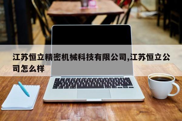 江苏恒立精密机械科技有限公司,江苏恒立公司怎么样