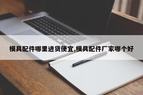 模具配件哪里进货便宜,模具配件厂家哪个好