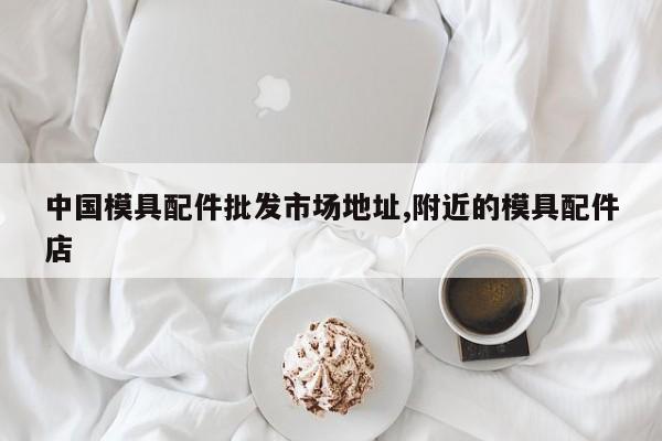 中国模具配件批发市场地址,附近的模具配件店