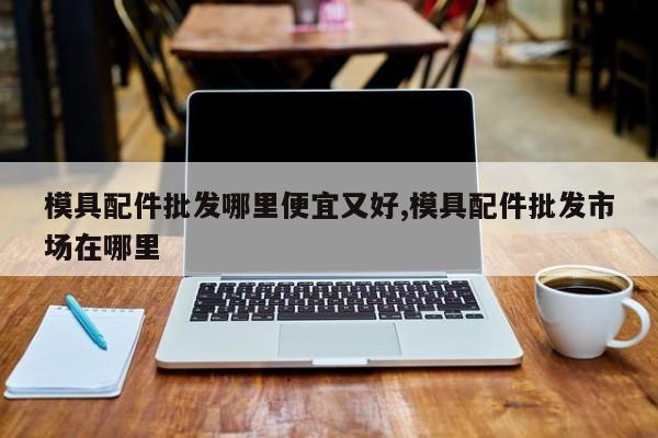模具配件批发哪里便宜又好,模具配件批发市场在哪里